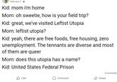 February 2* Kid: mom i'm home Mom: oh sweetie, how is your field trip? Kid: great, we've visited Leftist Utopia Mom: leftist utopia? Kid: yeah, there are free foods, free housing, zero unemployment. The tennants are diverse and most of them are queer Mom: does this utopia has a name? Kid: United States Federal Prison Like Comment 3 commen Share