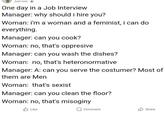 Just now One day in a Job Interview Manager: why should i hire you? Woman: i'm a woman and a feminist, i can do everything. Manager: can you cook? Woman: no, that's oppresive Manager: can you wash the dishes? Woman: no, that's heteronormative Manager: A: can you serve the costumer? Most of them are Men Woman: that's sxist Manager: can you clean the floor? Woman: no, that's misoginy Like Comment Share