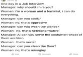 Just now One day in a Job Interview Manager: why should i hire you? Woman: i'm a woman and a feminist, i can do everything. Manager: can you cook? Woman: no, that's oppresive Manager: can you wash the dishes? Woman: no, that's heteronormative Manager: A: can you serve the costumer? Most of them are Men Woman: that's sxist Manager: can you clean the floor? Woman: no, that's misoginy Like Comment Share
