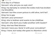 Just now One day in a Palace Servant: why are you so sad, sire? King: my dynasty is ruined, the woke mob has broken my bloodline Servant: but the crown prince is still alive, isn't he? King: he is gay. Servant: your princess? King: she is lesbian and wants to be childfree Servant: why dont you make another with Queen? King: she has filed divorce Servant: have you 'done' it with your concubine? King: i have, but today she goes to Abortion clinic Like Comment