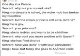 Just now One day in a Palace Servant: why are you so sad, sire? King: my dynasty is ruined, the woke mob has broken my bloodline Servant: but the crown prince is still alive, isn't he? King: he is gay. Servant: your princess? King: she is lesbian and wants to be childfree Servant: why dont you make another with Queen? King: she has filed divorce Servant: have you 'done' it with your concubine? King: i have, but today she goes to Abortion clinic Like Comment