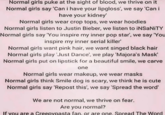 Normal girls puke at the sight of blood, we thrive on it Normal girls say 'Can i have your lipgloss', we say 'Can i have your kidney' Normal girls wear crop tops, we wear hoodies. Normal girls listen to Justin Bieber, we listen to iNSaNITY Normal girls say 'You inspire my inner pop star', we say 'You inspire my inner serial killer' Normal girls want pink hair, we want singed black hair Normal girls play 'Just Dance', we play 'Majora's Mask' Normal girls put on lipstick for a beautiful smile, we carve one Normal girls wear makeup, we wear masks Normal girls think Smile dog is scary, we think he is cute Normal girls say 'Repost this', we say 'Spread the word' We are not normal, we thrive on fear. Are you normal? If you are a Creepypasta fan, or are one. Spread The Word