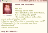 Anonymous CECUERED EEEEEEEEE 172 KB PNG 01/04/18(Thu)00:49:35 No.42248973 Social f--- up thread? >Be me >Hungry before work >See donut shop and think "f--- it, that sounds pretty good" >Go inside and get a chocolate donut and a chocolate muffin >Cashier says "Wow, lots of chocolate today huh?" >"Haha yeah, I'm the chocolate man from chocolate land." >never return there Why am I like this?