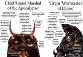 Chad 'Grand Marshal of the Apocalypse' Mortal son of the first Daemon Prince; made Be'lakor lick his boots and crown him Everchosen Took less than ten years to end the world in a single invasion Undertook an odyssean journey to gather the Treasures of Chaos from the farthest corners of the world Ends the world because he hates the Gods and Be'lakor and wants to see them starved of worship and power out of pure spite Wears the Crown of Domination (helmet): symbol of absolute authority, helmet 'THE Three-Eyed King': Unique, unmistakable, woke BIG f----off horns, absolutely massive, oozes class Iconic, timless Armor of Morkar Virgin 'Warmaster of Chaos' 'Despoiler': Bland, uninspired, broke Wants to destroy the Imperium because Emperor bad, doesn't have the self- awareness to know he's just the next pawn of the Great Game Basically made a few deals and got given his 'Gifts of Chaos' for basically no effort Bastard son of a silver-spoon tube- baby; got depressed when daddy failed to destroy the Imperium and f----- off to cry about it Ridiculous topknot, silly looking No helmet because he cares more about his silly topknot Generic, armless terminator armor Needed 13 Black Crusades and almost 10000 years to make any progress against the Imperium Pretentious, unpronouncable daemon sword, basically a Frostmourn Slayer of Kings: Badass, uncomplicated sword; slays kings ripoff (Called the End of Empires; has yet to end any empires)
