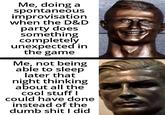 Me, doing a spontaneous improvisation when the D&D party does something completely unexpected in the game Me, not being able to sleep later that night thinking about all the cool stuff I could have done instead of the dumb s--- I did