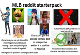 MLB reddit starterpack fr Actual theories abt future there are here, but still less characters you are not allowed to make negative post because making a post and pointing out their fault consist of ragebait Characters you are allowed to make post on irrespective wether it is positive or negative The negative in question is pointing out their faults The same old discourse about that character's so called arc (inconsistent)