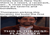 Coney Island, New York: there is a resort, a racetrack, etc., & most importantly, there are taverns and bordellos. Thompson picking this location tto build the first ever roller coaster: -u/khantierpartesal THIS IS THE BEST PLACE EVER