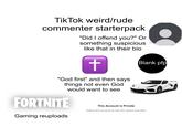 Tik Tok weird/rude commenter starterpack "Did I offend you?" Or something suspicious like that in their bio + "God first" and then says things not even God would want to see FORTNITE Gaming reuploads This Account is Private Blank pfp Follow this account to see the videos and likes