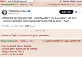 Board /pol/ - Politically Incorrect Anonymous (ID: 2ami650y) Settings Mobile Home 11/22/25(Sat) 16:39:48 No.522011804 *Walter Bloomberg @DeItaone Subscribe MARJORIE TAYLOR GREENE HAS PRIVATELY TOLD ALLIES THAT SHE HAS CONSIDERED RUNNING FOR PRESIDENT IN 2028 - TIME 3:13 PM⚫ Nov 22, 2025 22K Views 29 KB PNG Marjorie Taylor Green running for president. Anonymous (ID: 7kZ/6E5n ) On one hand she is based On the other hand she is female Sorry, just can't do it can't voot for a foid 11/22/25(Sat) 16:46:13 No.522012181