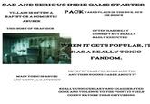SAD AND SERIOUS INDIE GAME STARTER VILLAIN IS OFTEN A R----- OR A DOMESTIC PACK TAKES PLACE IN THE 80's, 90's OR 2000'S ABUSER THIS SORT OF GRAPHICS MAIN TOPIC IS ABUSE AND MENTAL ILLNESSES OFTEN HAS GREAT CONSEPT BUT REALLY BADLY EXECUTED WHEN IT GETS POPULAR, IT HAS A REALLY TOXIC FANDOM. GETS POPULAR FOR SOME MONTHS AND THEN NO ONE CARES ABOUT IT REALLY UNNECESSARY AND EXAGGERATED GORE AND VIOLENCE TO THE POINT IT FEELS CORNY RATHER THAN DISTURBING