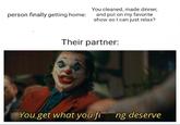 person finally getting home: You cleaned, made dinner, and put on my favorite show so I can just relax? Their partner: You get what you fing deserve