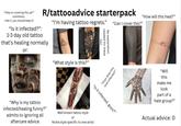 "Help on covering this up?" comments: I like it, you should keep it! "Is it infected?": 1-3 day old tattoo R/tattooadvice starterpack that's healing normally or: "I'm having tattoo regrets." two: needed for these No explanation "How will this heal?" "Can I cover this?" "What style is this?" "Guys does this look infected?" "Is it infected, guys?" "Why is my tattoo infected/healing funny?" admits to ignoring all aftercare advice. Well known tattoo style or Niche style specific to one artist "Will this make me look part of a hate group?" Actual advice: 0