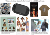 That one girl at your school who liked anime in the mid 2010s starterpack FIRE EMBLEM Awakening Playable in 20 and 30. 30 moda for magas 76, Ste back. Nintendo NINTENDO3DS SONY PSVITA ZAKI'S SPIRITED AWAY (a) (-) (a) Frequently wore anime merchandise at school Usually did presentations on anime when she did PowerPoint presentations in class Was seen as "that one weeaboo girl" by the rest of the school since she was the only person who liked anime in the entire school and was mocked for it Later started dating on of the guys used to who hated anime and mock it, but started liking anime after he actually watched it for once