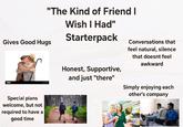 "The Kind of Friend I Gives Good Hugs Wish I Had" Starterpack 930 Special plans welcome, but not required to have a good time Conversations that feel natural, silence that doesnt feel awkward Honest, Supportive, and just "there" Simply enjoying each other's company