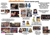nickelodeon sitcom starter pack Carly Pilot plot: main character has some change happen to their life Finale plot: the change stops and the series ends Celebrity guest star Fake tech to avoid copyright de w Fe Ne Somehow so popular that kids who weren't alive when the show was on know what it is Either has 2 seasons or 7 seasons with 3 tv movies Unnecessary innuendos and grossout humor Did I mention feet jokes? Ned's DECLASSIFIED CHOOL SURVIVAL Guide. nickelodeon 100 things before HIGH SCHOOL Two shows with the same plot copied for two different generations Made by this guy Obnoxious laugh track every 10 seconds (annoying background music or cartoon sound effects if there is no laugh track) STOP elaborate and unrealistic bedrooms/living rooms Nerd boy that's in love with the main character (main character either only sees him as a friend or is too stupid to realize it until the end of the series) Only black character is either voice of reason or comedic relief ARLO Boring main character that can do no wrong Nerd boy and cool boy duo Theme song sung by main character More feet jokes Feet jokes