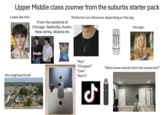 Upper Middle class zoomer from the suburbs starter pack Looks like this: Thinks he's an influencer depending on the day His type: From the outskirts of Chicago, Nashville, Austin, New Jersey, Atlanta etc ZERO AZUCAR His neighbourhood: Takis M MONSTER *NERY ULTRA "Rizz" "Chopped" "Over" "Sub 5" "Want some snacks from the closet bro?" ل