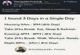 Thangavel Puhal in • 2nd CEO @DigiNadu | Building 100Crores @... Visit my website 5h-> + Follow 6 months ago, I found a New Method to maximise my Productivity. ...more I found 3 Days in a Single Day Morning 9AM-1PM (4Hr Day) Take 2Hrs Break. Eat, Sleep & Refresh. Evening 4PM - 8PM ( 4Hr Day) Take 2Hrs Break. Walk. Workout. Ready. Night 10Pm - 2Am ( 4Hr Day). @THANGAVEL PUHAL