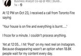 Business Analyst Co-op @ RBC | Buildi... 1w → At 12 PM on Oct 23, I received a call from Toronto Fire saying 'Your house is on fire and everything is burnt.....' I froze for a minute. I couldn't process anything. Yet at 12:05... I hit 'Post' on my next reel on Instagram. Because disappearing wasn't an option when 18.8K people wait for my content every day.