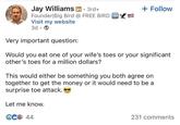 Jay Williams in ⚫ 3rd+ . Founder Big Bird @ FREE BIRD FREE Visit my website 3d + Follow Very important question: Would you eat one of your wife's toes or your significant other's toes for a million dollars? This would either be something you both agree on together to get the money or it would need to be a surprise toe attack. Let me know. € 44 231 comments
