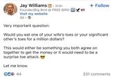 Jay Williams in ⚫ 3rd+ . Founder Big Bird @ FREE BIRD FREE Visit my website 3d + Follow Very important question: Would you eat one of your wife's toes or your significant other's toes for a million dollars? This would either be something you both agree on together to get the money or it would need to be a surprise toe attack. Let me know. € 44 231 comments
