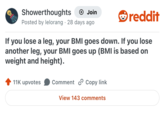 Showerthoughts + Join Posted by lelorang 28 days ago reddit If you lose a leg, your BMI goes down. If you lose another leg, your BMI goes up (BMI is based on weight and height). 11K upvotes Comment Copy link View 143 comments