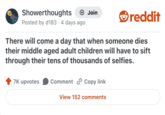 Showerthoughts + Join Posted by d183 4 days ago reddit There will come a day that when someone dies their middle aged adult children will have to sift through their tens of thousands of selfies. 7K upvotes Comment Copy link View 152 comments