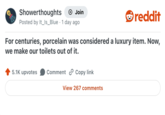Showerthoughts + Join Posted by It_Is_Blue 1 day ago reddit For centuries, porcelain was considered a luxury item. Now, we make our toilets out of it. 5.1K upvotes Comment Copy link View 267 comments