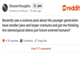 Showerthoughts → Join Posted by Ashleyk3 13 days ago reddit Recently saw a science post about the younger generation have smaller jaws and larger craniums and got me thinking. Are stereotypical aliens just future evolved humans? 4.7K upvotes Comment Copy link View 177 comments
