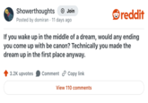 Showerthoughts Join Posted by domiran 11 days ago reddit If you wake up in the middle of a dream, would any ending you come up with be canon? Technically you made the dream up in the first place anyway. 3.2K upvotes Comment Copy link View 110 comments