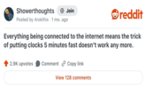 Showerthoughts + Join reddit Posted by Arokthis 1 mo. ago Everything being connected to the internet means the trick of putting clocks 5 minutes fast doesn't work any more. 2.9K upvotes Comment Copy link View 128 comments