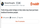 Showerthoughts + Join reddit Posted by automodtedtrr2939. 9 days ago Trolls living under bridges in fairy tales may have just been medieval homeless people. 2.9K upvotes Comment Copy link View 74 comments