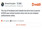 Showerthoughts + Join Posted by Mathemodel 26 days ago reddit The rise of Facebook and LinkedIn has led to less in person 5/10/20 year school reunions since now we can compare achievements online. 2.7K upvotes Comment Copy link View 111 comments