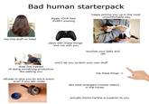 Bad human starterpack steals YOUR bed EVERY evening keeps picking you up in the most uncomfortable way has this stuff on head plays with these things and not with you touches your belly and tail does this instead of doing something productive like petting you refuses to give you an extra snack even if you ask nicely won't let you scratch your own stuff has these things -> lets total strangers (mostly killers) in the house actually thinks he/she is superior to you