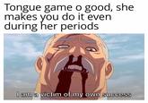 Tongue game o good, she makes you do it even during her periods I am a victim of my own success