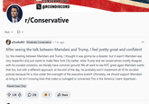 Best ▾ 8 ▾ CONSERVATIVE ☑@RCONDISCORD r/Conservative u/Emilia963 Moderate Conservative ⚫ 1 hr. ago After seeing the talk between Mamdani and Trump, I feel pretty great and confident So, the meeting between Mamdani and Trump, I thought it was gonna be a disaster, but it wasn't Mamdani was very respectful and just wants to make New York City better, while Trump and we conservatives mostly disagree with his socialist solutions, we literally have common ground: We all want to see NYC great again Mamdani wants that too, but with a different approach, at the end of the day, he probably won't implement all of his socialist policies because he is now under the oversight of the executive branch Ultimately, we should support Mamdani as long as he isn't crossing lines that make us outraged or concerned This is the America I want, bipartisan... Flaired Users Only 1.2K 238 1 Share