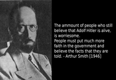 The ammount of people who still believe that Adolf Hitler is alive, is worriesome. People must put much more faith in the government and believe the facts that they are told. - Arthur Smith [1946]