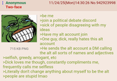 : Anonymous Two-face 715 KB PNG 11/24/25(Mon)14:30:26 No.942923998 >be me >join a political debate discord >sick of people disagreeing with my ideas >Have my alt account join >One guy, d---, really hates this alt account >He sends the alt account a DM calling the alt all sorts of names and adjectives >selfish, greedy, arrogant, etc >D--- loves me though, constantly compliments me, frequently calls me selfless >Literally don't change anything about myself to be the alt >people are stupid Imao