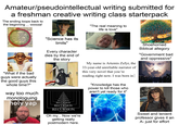 Amateur/pseudointellectual writing submitted for a freshman creative writing class starterpack The ending loops back to the beginning ... wowza! TOU Provo ou popopop κλαίωσης των ο Ергоно TOUTE ντων της фотилиуми сирішува τέλι πρασίνου αυτού έπινιωτης 70 την ηση μας αυτού wo desaurovo apesar "The real meaning to life is love" Хрис Y MOT μα αυτού \ state.30100 αυτού του τείνο J@pontiaxv2 "What if the bad guys were actually the good guys this whole time?" way too much monologuing holy yap "Science has its limits" Every character dies by the end of the story RECURSION RECURSION RECURSION RECURSION RECURSION RECURSION Here we go again RECURSION Here we go again RECURSION Here we go again RECURSION Here we go again RECURSION Here we go again Oh my... Now we're getting really postmodern here. My name is Artemis Zefyr, the 33-year-old unreliable narrator of this very novel that you're reading right now. I was born in "Knowledge has the power to kill those who aren't yet ready for it" Shoehorned Biblical allegory "Government bad and oppressive" Sweet and lenient professor gives it an A-just for effort
