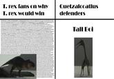 T. rex fans on why T. rex would win Quetzalcoatlus defenders Tyrannosaurus is a genus of large theropod dinosaur. The species Tyrannosaurus rex (rex meaning "king" in Latin), often called T. rex or colloquially T-Rex, is one of the best represented theropods. It lived throughout what is now western North America, on what was then an island continent known as Laramidia. Tyrannosaurus had a much wider range than other tyrannosaurids. Fossils are found in a variety of rock formations dating to the Maastrichtian age of the Upper Cretaceous period, 68 to 66 million years ago. It was the last known member of the tyrannosaurids and among the last non-avian dinosaurs to exist before the Cretaceous-Paleogene extinction event. Like other tyrannosaurids, Tyrannosaurus was a bipedal carnivore with a massive skull balanced by a long, heavy tail. Relative to its large and powerful hind limbs, the forelimbs of Tyrannosaurus were short but unusually powerful for their size, and they had two clawed digits. The most complete specimen measures up to 12.3-12.4 m (40.4-40.7 ft) in length; however, according to most modern estimates, T. rex could grow to lengths of over 12.4 m (40.7 ft), up to 3.66-3.96 m (12-13 ft) tall at the hips, and 8.87 metric tons (9.78 shorttons) in body mass. Although other theropods rivaled or exceeded Tyrannosaurus rex in size, it is still among the largest known land predators and is estimated to have exerted the strongest bite force among all terrestrial animals. By far the largest carnivore in its environment, Tyrannosaurus rex was most likely an apex predator, preying upon hadrosaurs, juvenile armored herbivores like ceratopsians and ankylosaurs, and possibly sauropods. Some experts have suggested the dinosaur was primarily a scavenger. The question of whether Tyrannosaurus was an apex predator or a pure scavenger was among the longest debates in paleontology. Most paleontologists today accept that Tyrannosaurus was both an active predator and a scavenger. Specimens of Tyrannosaurus rex include some that are nearly complete skeletons. Soft tissue and proteins have been reported in at least one of these specimens. The abundance of fossil material has allowed significant research into many aspects of its biology, including its life history and biomechanics. The feeding habits, physiology, and potential speed of Tyrannosaurus rex are a few subjects of debate. Its taxonomy is also controversial, as some scientists consider Tarbosaurus bataarfrom Asia to be a second Tyrannosaurus species, while others maintain Tarbosaurus is a separate genus. Several other genera of North American tyrannosaurids have also been synonymized with Tyrannosaurus. As the archetypal theropod, Tyrannosaurus has been one of the best-known dinosaurs since the early 20th century and has been featured in film, advertising, postal stamps, and many other media. Description Size Size (in blue) compared with selected giant theropods and a human T. rex was one of the largest land carnivores of all time. One of the largest and the most complete specimens, nicknamed Sue (FMNH PR2081), is located at the Field Museum of Natural History in Chicago. Sue measured 12.3-12.4 m (40.4-40.7 ft) long,[29][30] was 3.66-3.96 meters (12-13 ft) tall at the hips,[31][32][33] and according to the most recent studies, using a variety of techniques, maximum body masses have been estimated approximately 8.4 metric tons (9.3 short tons).[29][34] A specimen nicknamed Scotty (RSM P2523.8), located at the Royal Saskatchewan Museum, is reported to measure 13 m (43 ft) in length. Using a mass estimation technique that extrapolates from the circumference of the femur, Scotty was estimated as the largest known specimen at 8.87 metric tons (9.78 shorttons) in body mass.[35][36] Not every adult Tyrannosaurus specimen recovered is as big. Historically average adult mass estimates have varied widely over the years, from as low as 4.5 metric tons (5.0 shorttons).[37][38] to more than 7.2 metric tons (7.9 short tons).[39] with most modern estimates ranging between 5.4 metric tons (6.0 short tons) and 8.0 metric tons (8.8 short tons).[29] [40] [41] [42] [43] Skull Profile view of a skull (AMNH 5027) The largest known T. rex skulls measure up to 1.52 meters (5 ft) in length.[20][31] Large fenestrae (openings) in the skull reduced weight, as in all carnivorous theropods. In other respects Tyrannosaurus's skull was significantly different from those of large non-tyrannosaurid theropods. It was extremely wide at the rear but had a narrow snout, allowing unusually good binocular vision.[44][45] The skull bones were massive and the nasals and some other bones were fused preventing movement between them; but many were pneumatized (contained a "honeycomb of tiny air spaces) and thus lighter. These and other skull-strengthening features are part of the tyrannosaurid trend towards an increasingly powerful bite, which easily surpassed that of all non-tyrannosaurids. [46] [47] [48] The tip of the upper jaw was U-shaped (most non-tyrannosauroid carnivores had V- shaped upper jaws), which increased the amount of tissue and bone a tyrannosaur could rip out with one bite, although it also increased the stresses on the front teeth.[49] Skull replica of specimen "Sue", showing dentition The teeth of T. rex displayed marked heterodonty (differences in shape).[50][51] The premaxillary teeth, four per side at the front of the upper jaw, were closely packed, D-shaped in cross-section, had reinforcing ridges on the rear surface, were incisiform (their tips were chisel-Hike blades) and curved backwards. The D-shaped cross-section, reinforcing ridges and backwards curve reduced the risk that the teeth would snap when Tyrannosaurus bit and pulled. The remaining teeth were robust, like "lethal bananas" rather than daggers, more widely spaced and also had reinforcing ridges.[52] Those in the upper jaw, twelve per side in mature ated to have been 30.5 centimeters (12 in) long including was robust. Its front dentary bone bore thirteen teeth. fmany dinosaurs, possessed numerous foramina, or small 4] or evidence of extra-oral structures such as scales or Skeleton Life restoration showing scaly skin with sparse d often neck vertebrae, thirteen back vertebrae and five numbered at least forty. Sue was mounted with forty-seven ed to these, it was exceptionally short, deep and muscular to akly opisthocoelous, i.e. with a convex front of the vertebral heir sides.[50] The vertebral bodies of the torso were robust had large pleurocoels. Their neural spines had very rough ertebral bodies and neural spines. They were pneumatized. order to balance the massive head and torso and to provide point between the deep tail base and the middle tail that een pairs of segmented belly ribs.[50] Right forelimb of exceptionally expanded at its upper end. It connected via a he paired breast bones possibly were made of cartilage apper end with an exceptionally rounded head. The lower onger and wider than the first, whereas normally in hird metacarpal representing the remnant of a third digit.[59] high, providing an extensive attachment area for hindlimb schium was slender and straight, pointing obliquely to behind d. In the foot, the metatarsus was "arctometatarsalian", nuous.[50] Compensating for the immense bulk of the Tall Boi