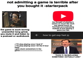 not admitting a game is terrible after you bought it -starterpack HIGA STATE the game is such boring uneventful long grind, you mute it and listen to a podcast or audiobook the thought of playing it, seems so much like work you spend hours on YouTube procrastinating instead of just playing a game you like how to get exp fast in >"I'll stop playing once I beat it" >"I'll stop playing once I hit the X hour mark" >gets stuck somewhere in the game>>>>> >> INSIDE ON INSI ED SID "F--- IT, I'M REPLAYING SOMETHING I ACTUALLY LIKE!"