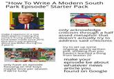 "How To Write A Modern South Park Episode" Starter Pack make 2 seasons in a row dedicated to making the same 5 Trump jokes that have been made since 2016 (but don't say anything, about Joe Biden during his 4 years) SOUTH PARK only have an episode focusing on the boys maybe once per season if we're lucky SOUTH PARK SUCKS NOW only acknowledge criticism through a h--------- metaphor that doesn't actually try to address said criticisms try to set up some ongoing, poorly written plot, showing that you haven't learned a thing from Season 20 make your episode be about whatever news article you found on Google