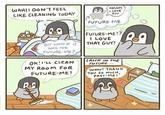 WAH!I DON'T FEEL LIKE CLEANING TODAY BUT WHAT IF IT WAS FOR FUTURE-ME? Ok! I'LL CLEAN MY ROOM FOR FUTURE-ME! HELLO! I LOVE YOU FUTURE-ME FUTURE-ME!? I LOVE THAT GUY! LATER IN THE FUTURE.... Wow! THANK YOU SO MUCH, PAST-ME! 2