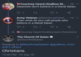 Courtney Heard (Godless M... 1d Satanists don't believe in a literal Satan. 3 27 5 Army Veteran @NewArmyVeter... 1d v Then what do you call people who believe in a literal Satan 2 2 27 1 3 13 Courtney Heard (Godless Mom) Retweeted The Church Of Satan → @ChurchofSatan Replying to @NewArmyVeteran @godless_mom and 2 others Christians. 12:49 PM 25 Sep 19