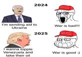 2024 MAKE AMERICA GREAT AGAIN I'm sending aid to Ukraine I wanna topple Venezuela and take their oil War is bad!!! 2025 MAKE AMERICA GREAT AGAIN War is good :)