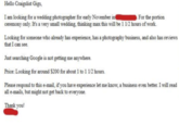 Hello Craigslist Gigs, I am looking for a wedding photographer for early November in For the portion ceremony only. It's a very small wedding, thinking max this will be 1 1/2 hours of work. Looking for someone who already has experience, has a photography business, and also has reviews that I can see. Just searching Google is not getting me anywhere. Price: Looking for around $200 for about 1 to 1 1/2 hours. Please respond to this e-mail, if you have experience let me know, a business even better. I will read all e-mails, but might not get back to everyone. Thank you!
