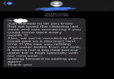 3 Hi Text Message Today 2:37 PM Just wanted to let you know that we loved the cleaning last week and was wondering if you could come back every month?! Also, we we're wondering if you could give us a discount next time?! We saw you refilling your water bottle from our sink, it seems not a big deal but our water bill is high specially with our new pool... looking forward to seeing you again! Thank you