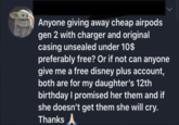 Anyone giving away cheap airpods gen 2 with charger and original casing unsealed under 10$ preferably free? Or if not can anyone give me a free disney plus account, both are for my daughter's 12th birthday I promised her them and if she doesn't get them she will cry. Thanks ▲