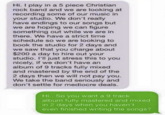 Hi. I play in a 5 piece Christian rock band and we are looking at recording some of our music in your studio. We don't really have endings to our songs but we are hoping we can figure something out while we are in there. We have a strict time schedule so we are looking to book the studio for 2 days and we saw that you charge about $200 a day to hire out your studio. I'll just stress this to you nicely, if we don't have an album of 9 tracks fully mixed and mastered by the end of the 2 days then we will not pay you. We take the band seriously and don't settle for mediocre deals. Hi.. So you want a 9 track album fully mastered and mixed in 2 days when you haven't even finished writing the songs?