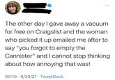 The other day I gave away a vacuum for free on Craigslist and the woman who picked it up emailed me after to say "you forgot to empty the Cannister" and I cannot stop thinking about how annoying that was! 09:10 6/30/21 TweetDeck