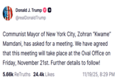 On November 19th, 2025, Donald Trump made a post on Truth Social that read, "Communist Mayor of New York City, Zohran “Kwame” Mamdani, has asked for a meeting. We have agreed that this meeting will take place at the Oval Office on Friday, November 21st. Further details to follow!"